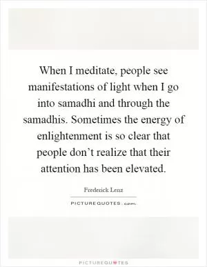 When I meditate, people see manifestations of light when I go into samadhi and through the samadhis. Sometimes the energy of enlightenment is so clear that people don’t realize that their attention has been elevated Picture Quote #1