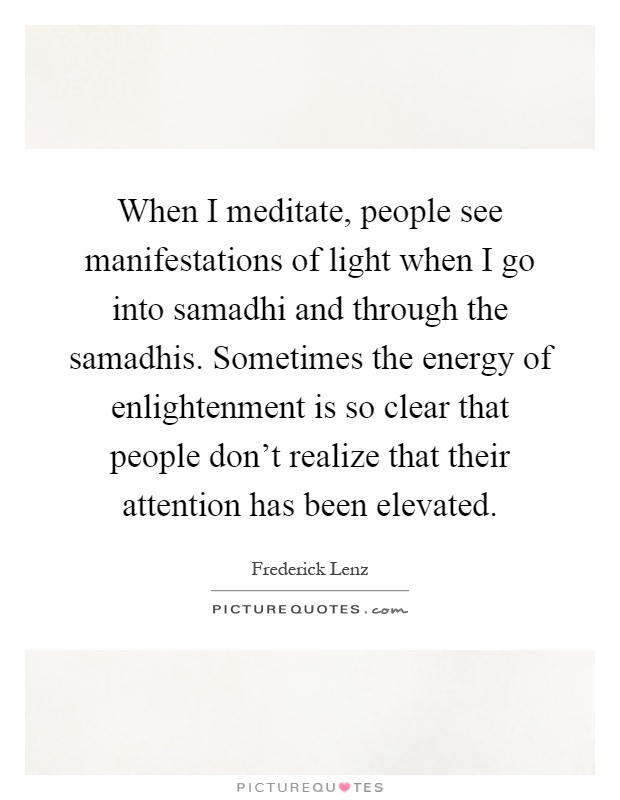 When I meditate, people see manifestations of light when I go into samadhi and through the samadhis. Sometimes the energy of enlightenment is so clear that people don't realize that their attention has been elevated Picture Quote #1