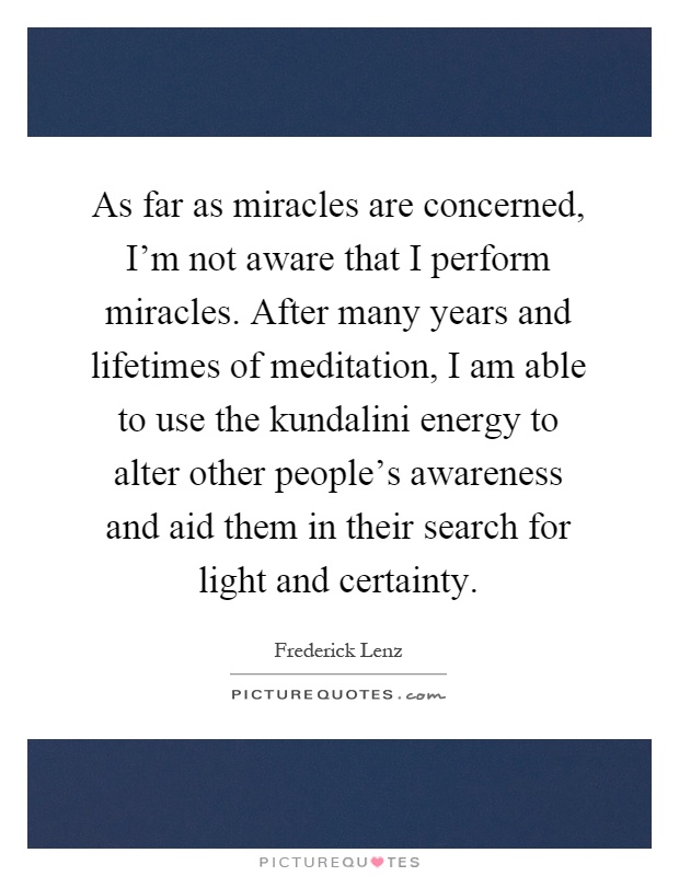 As far as miracles are concerned, I'm not aware that I perform miracles. After many years and lifetimes of meditation, I am able to use the kundalini energy to alter other people's awareness and aid them in their search for light and certainty Picture Quote #1