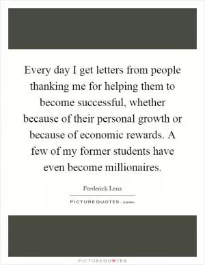 Every day I get letters from people thanking me for helping them to become successful, whether because of their personal growth or because of economic rewards. A few of my former students have even become millionaires Picture Quote #1