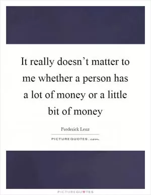 It really doesn’t matter to me whether a person has a lot of money or a little bit of money Picture Quote #1