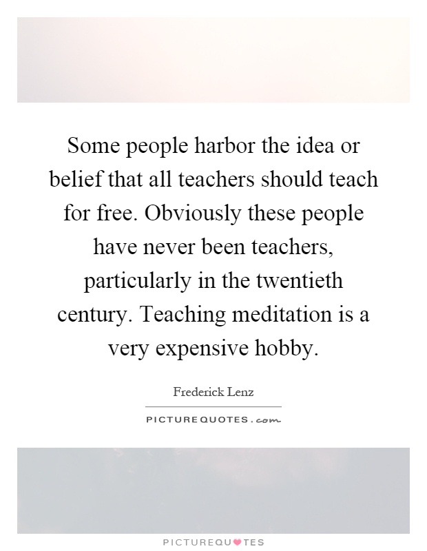 Some people harbor the idea or belief that all teachers should teach for free. Obviously these people have never been teachers, particularly in the twentieth century. Teaching meditation is a very expensive hobby Picture Quote #1