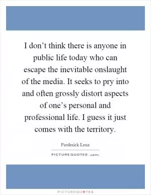 I don’t think there is anyone in public life today who can escape the inevitable onslaught of the media. It seeks to pry into and often grossly distort aspects of one’s personal and professional life. I guess it just comes with the territory Picture Quote #1