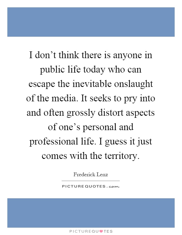 I don't think there is anyone in public life today who can escape the inevitable onslaught of the media. It seeks to pry into and often grossly distort aspects of one's personal and professional life. I guess it just comes with the territory Picture Quote #1