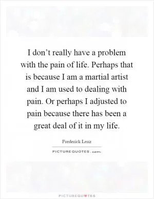 I don’t really have a problem with the pain of life. Perhaps that is because I am a martial artist and I am used to dealing with pain. Or perhaps I adjusted to pain because there has been a great deal of it in my life Picture Quote #1