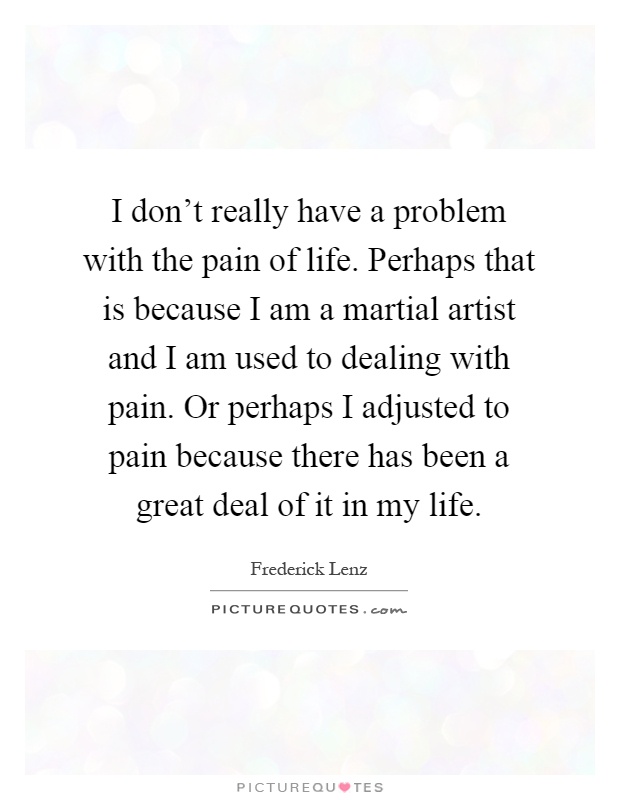 I don't really have a problem with the pain of life. Perhaps that is because I am a martial artist and I am used to dealing with pain. Or perhaps I adjusted to pain because there has been a great deal of it in my life Picture Quote #1