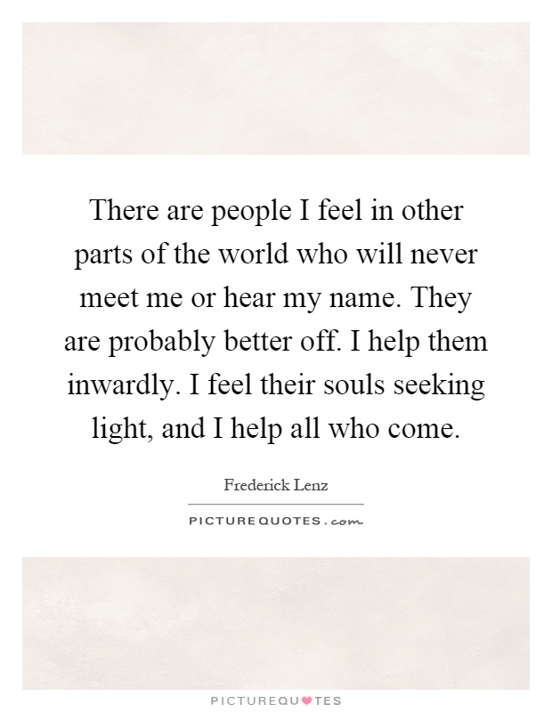 There are people I feel in other parts of the world who will never meet me or hear my name. They are probably better off. I help them inwardly. I feel their souls seeking light, and I help all who come Picture Quote #1