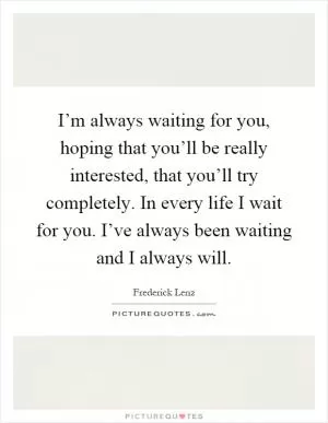 I’m always waiting for you, hoping that you’ll be really interested, that you’ll try completely. In every life I wait for you. I’ve always been waiting and I always will Picture Quote #1