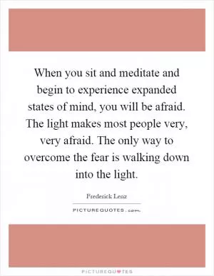When you sit and meditate and begin to experience expanded states of mind, you will be afraid. The light makes most people very, very afraid. The only way to overcome the fear is walking down into the light Picture Quote #1