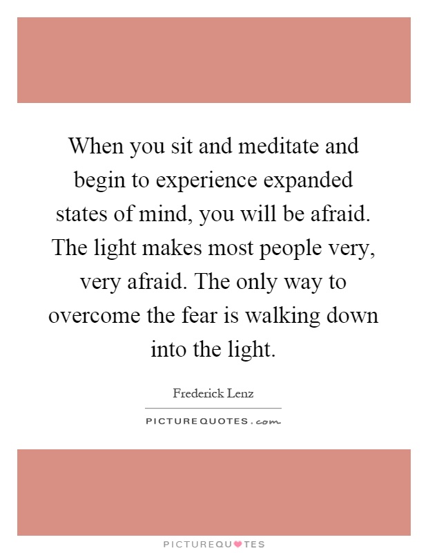 When you sit and meditate and begin to experience expanded states of mind, you will be afraid. The light makes most people very, very afraid. The only way to overcome the fear is walking down into the light Picture Quote #1