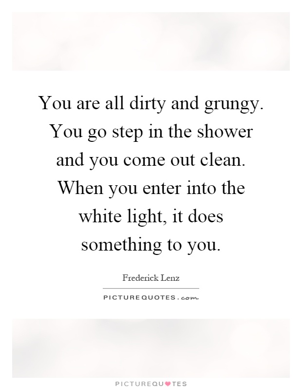 You are all dirty and grungy. You go step in the shower and you come out clean. When you enter into the white light, it does something to you Picture Quote #1