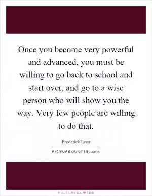 Once you become very powerful and advanced, you must be willing to go back to school and start over, and go to a wise person who will show you the way. Very few people are willing to do that Picture Quote #1