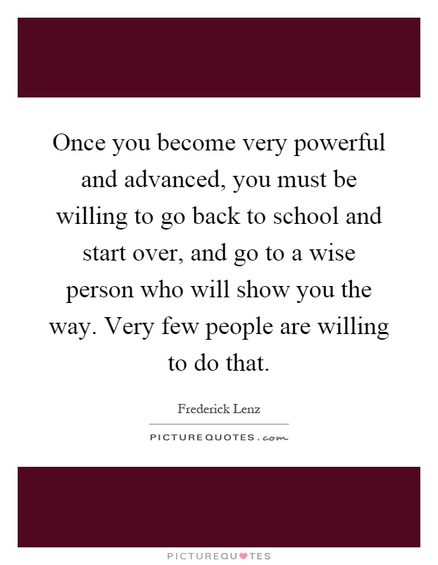 Once you become very powerful and advanced, you must be willing to go back to school and start over, and go to a wise person who will show you the way. Very few people are willing to do that Picture Quote #1