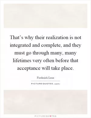 That’s why their realization is not integrated and complete, and they must go through many, many lifetimes very often before that acceptance will take place Picture Quote #1
