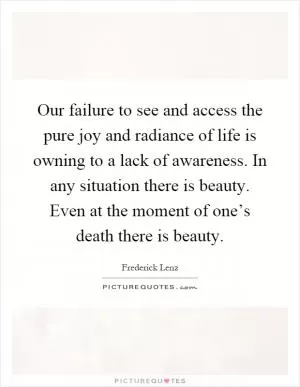 Our failure to see and access the pure joy and radiance of life is owning to a lack of awareness. In any situation there is beauty. Even at the moment of one’s death there is beauty Picture Quote #1