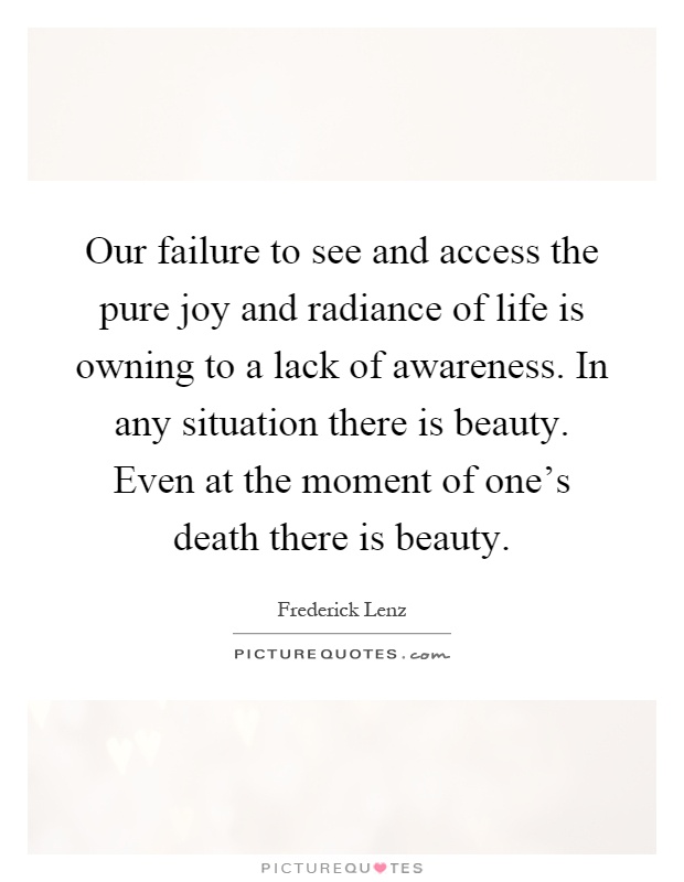 Our failure to see and access the pure joy and radiance of life is owning to a lack of awareness. In any situation there is beauty. Even at the moment of one's death there is beauty Picture Quote #1