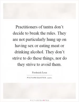 Practitioners of tantra don’t decide to break the rules. They are not particularly hung up on having sex or eating meat or drinking alcohol. They don’t strive to do these things, nor do they strive to avoid them Picture Quote #1