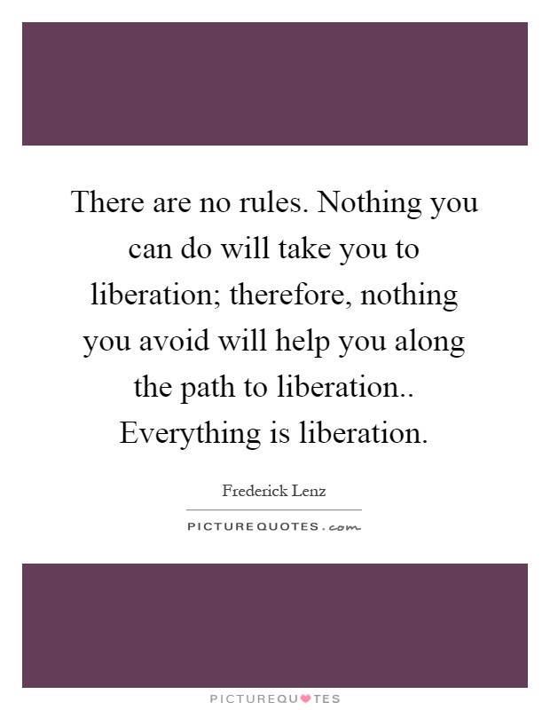 There are no rules. Nothing you can do will take you to liberation; therefore, nothing you avoid will help you along the path to liberation.. Everything is liberation Picture Quote #1