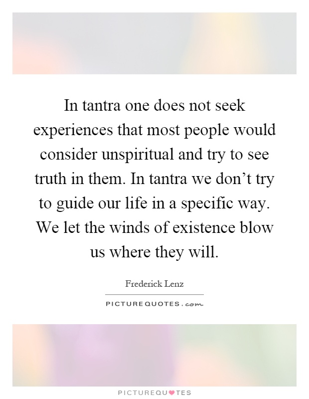In tantra one does not seek experiences that most people would consider unspiritual and try to see truth in them. In tantra we don't try to guide our life in a specific way. We let the winds of existence blow us where they will Picture Quote #1
