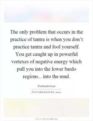 The only problem that occurs in the practice of tantra is when you don’t practice tantra and fool yourself. You get caught up in powerful vortexes of negative energy which pull you into the lower bardo regions... into the mud Picture Quote #1