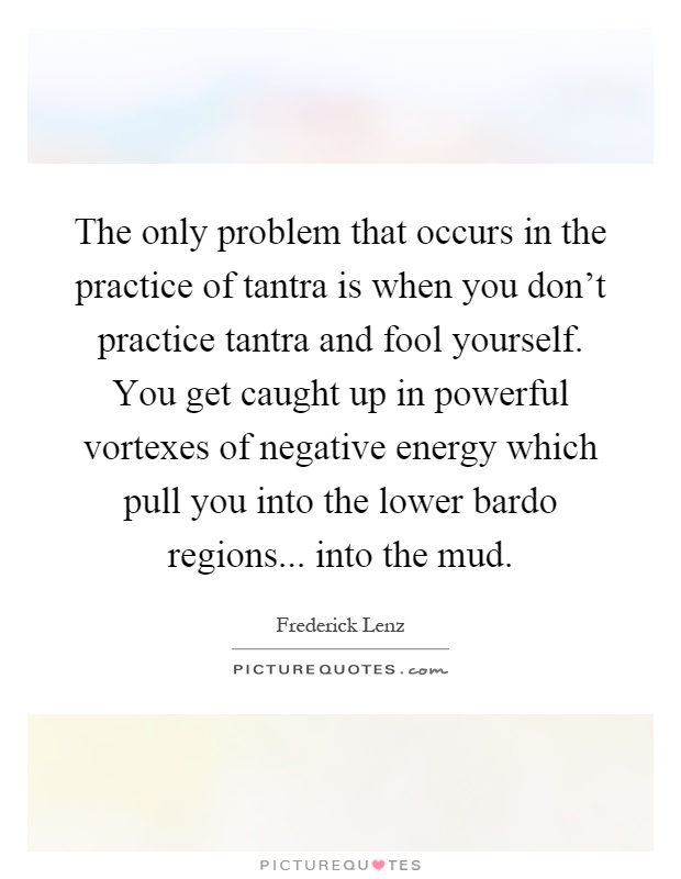 The only problem that occurs in the practice of tantra is when you don't practice tantra and fool yourself. You get caught up in powerful vortexes of negative energy which pull you into the lower bardo regions... into the mud Picture Quote #1