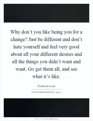 Why don’t you like being you for a change? Just be different and don’t hate yourself and feel very good about all your different desires and all the things you didn’t want and want. Go get them all, and see what it’s like Picture Quote #1
