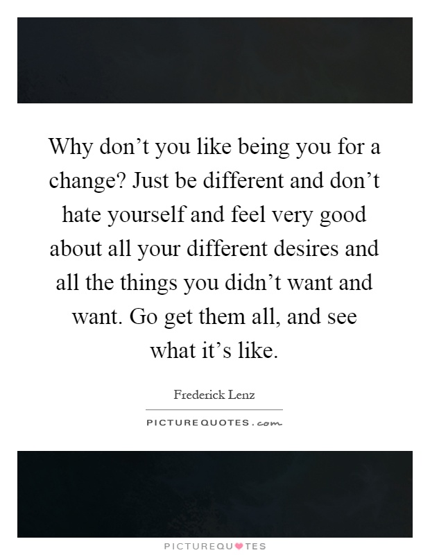 Why don't you like being you for a change? Just be different and don't hate yourself and feel very good about all your different desires and all the things you didn't want and want. Go get them all, and see what it's like Picture Quote #1