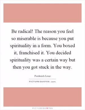 Be radical! The reason you feel so miserable is because you put spirituality in a form. You boxed it, franchised it. You decided spirituality was a certain way but then you got stuck in the way Picture Quote #1