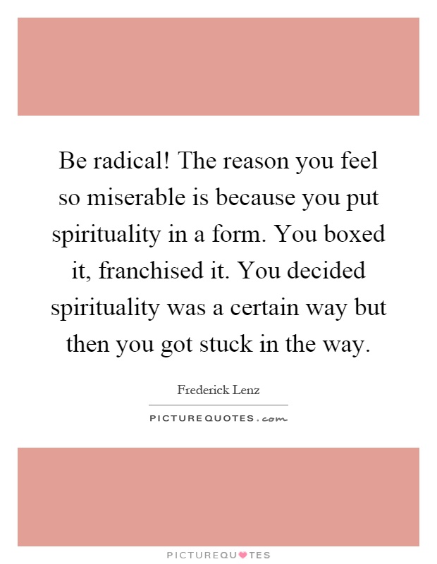 Be radical! The reason you feel so miserable is because you put spirituality in a form. You boxed it, franchised it. You decided spirituality was a certain way but then you got stuck in the way Picture Quote #1