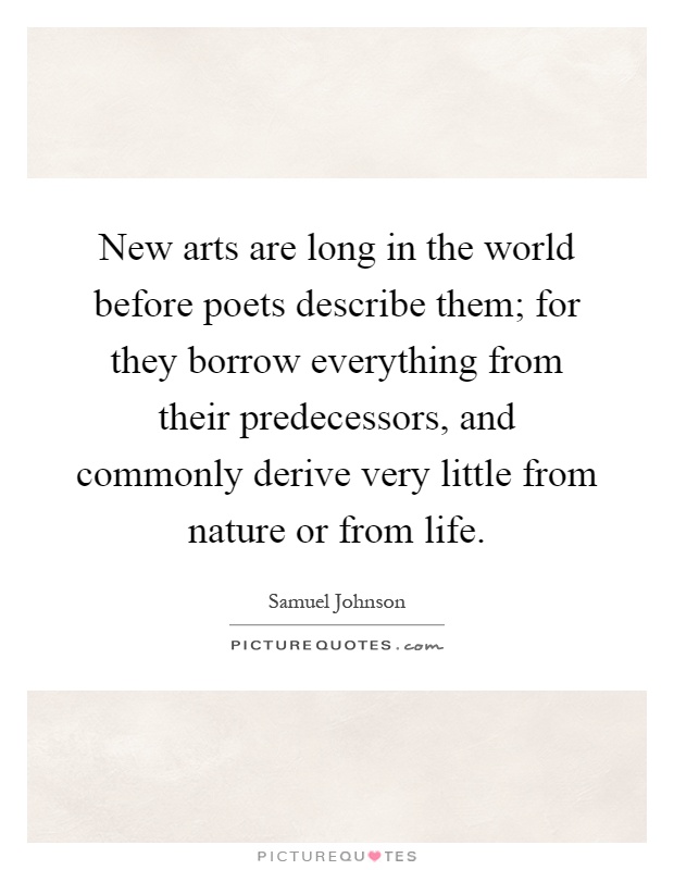 New arts are long in the world before poets describe them; for they borrow everything from their predecessors, and commonly derive very little from nature or from life Picture Quote #1
