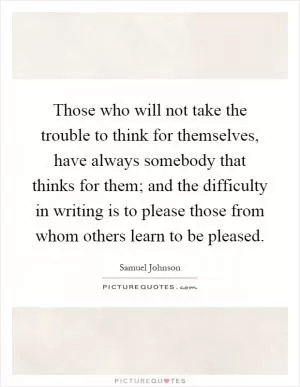 Those who will not take the trouble to think for themselves, have always somebody that thinks for them; and the difficulty in writing is to please those from whom others learn to be pleased Picture Quote #1
