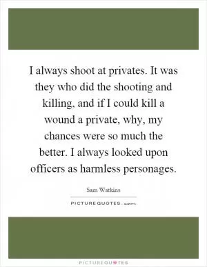 I always shoot at privates. It was they who did the shooting and killing, and if I could kill a wound a private, why, my chances were so much the better. I always looked upon officers as harmless personages Picture Quote #1