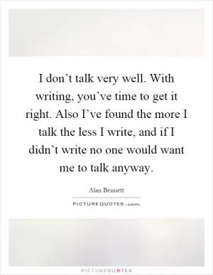 I don’t talk very well. With writing, you’ve time to get it right. Also I’ve found the more I talk the less I write, and if I didn’t write no one would want me to talk anyway Picture Quote #1