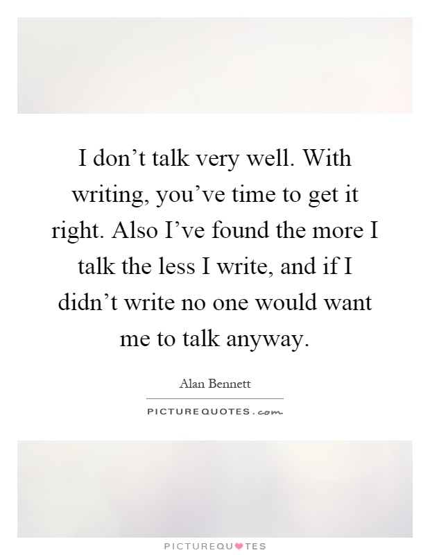 I don't talk very well. With writing, you've time to get it right. Also I've found the more I talk the less I write, and if I didn't write no one would want me to talk anyway Picture Quote #1