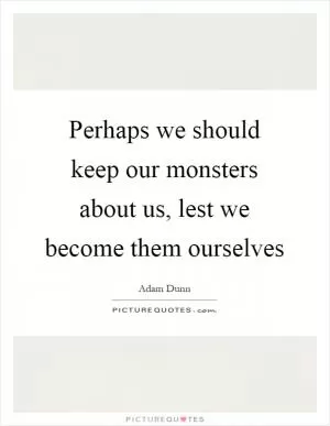 Perhaps we should keep our monsters about us, lest we become them ourselves Picture Quote #1