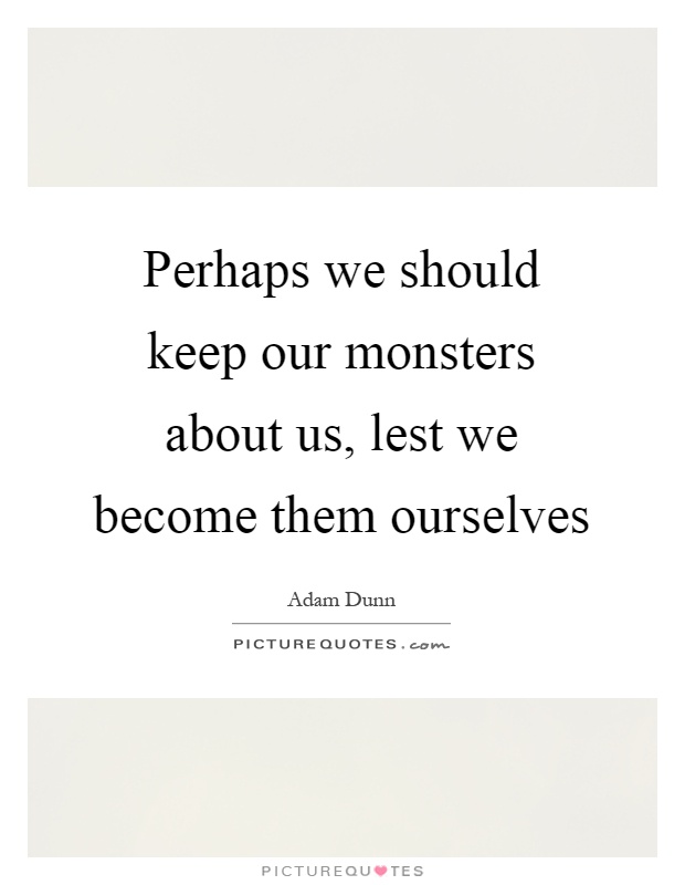 Perhaps we should keep our monsters about us, lest we become them ourselves Picture Quote #1