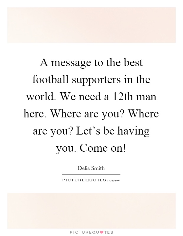 A message to the best football supporters in the world. We need a 12th man here. Where are you? Where are you? Let's be having you. Come on! Picture Quote #1
