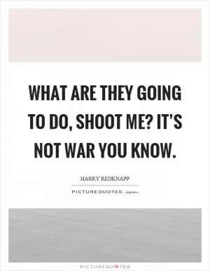 What are they going to do, shoot me? It’s not war you know Picture Quote #1
