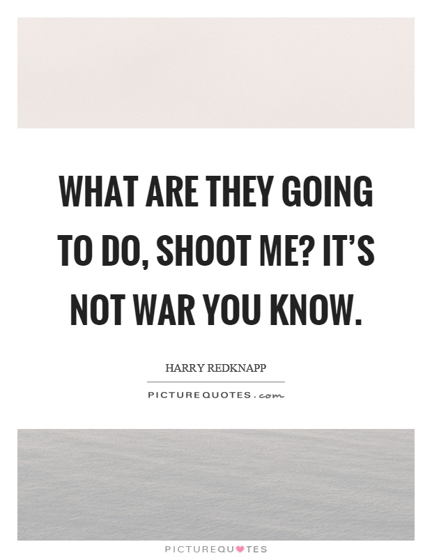 What are they going to do, shoot me? It's not war you know Picture Quote #1