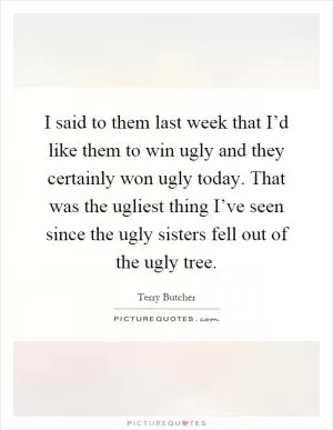 I said to them last week that I’d like them to win ugly and they certainly won ugly today. That was the ugliest thing I’ve seen since the ugly sisters fell out of the ugly tree Picture Quote #1