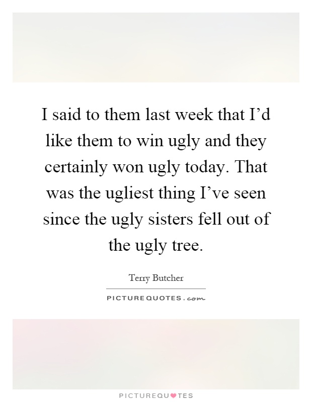 I said to them last week that I'd like them to win ugly and they certainly won ugly today. That was the ugliest thing I've seen since the ugly sisters fell out of the ugly tree Picture Quote #1