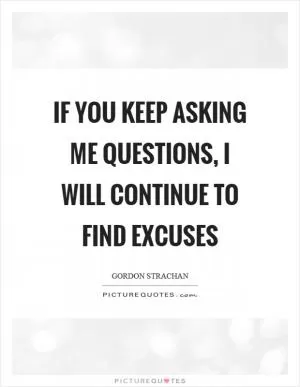If you keep asking me questions, I will continue to find excuses Picture Quote #1