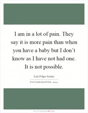 I am in a lot of pain. They say it is more pain than when you have a baby but I don’t know as I have not had one. It is not possible Picture Quote #1