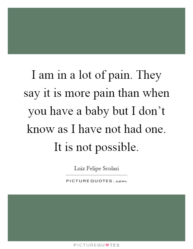 I am in a lot of pain. They say it is more pain than when you have a baby but I don't know as I have not had one. It is not possible Picture Quote #1