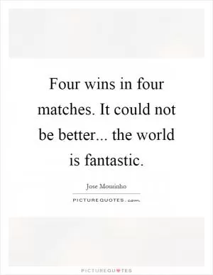 Four wins in four matches. It could not be better... the world is fantastic Picture Quote #1