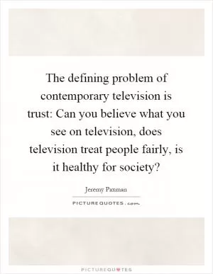 The defining problem of contemporary television is trust: Can you believe what you see on television, does television treat people fairly, is it healthy for society? Picture Quote #1