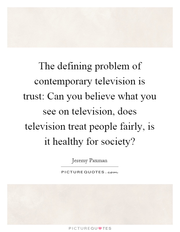 The defining problem of contemporary television is trust: Can you believe what you see on television, does television treat people fairly, is it healthy for society? Picture Quote #1