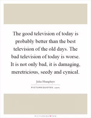 The good television of today is probably better than the best television of the old days. The bad television of today is worse. It is not only bad, it is damaging, meretricious, seedy and cynical Picture Quote #1