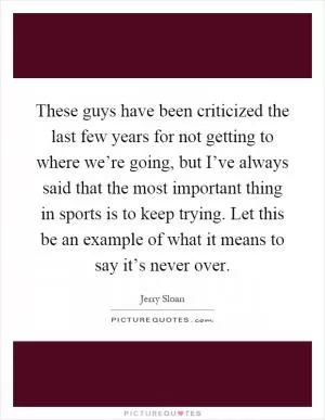 These guys have been criticized the last few years for not getting to where we’re going, but I’ve always said that the most important thing in sports is to keep trying. Let this be an example of what it means to say it’s never over Picture Quote #1