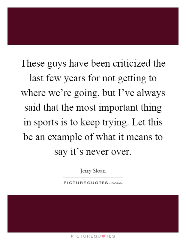These guys have been criticized the last few years for not getting to where we're going, but I've always said that the most important thing in sports is to keep trying. Let this be an example of what it means to say it's never over Picture Quote #1